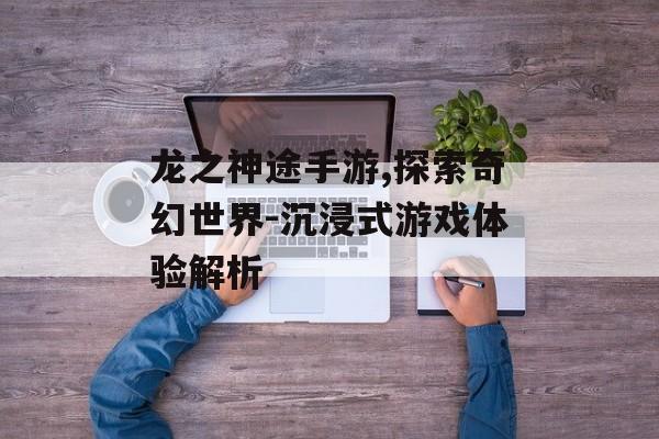 龙之神途手游,探索奇幻世界-沉浸式游戏体验解析