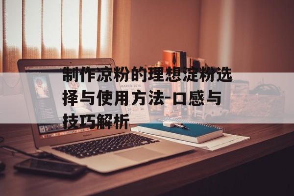 制作凉粉的理想淀粉选择与使用方法-口感与技巧解析