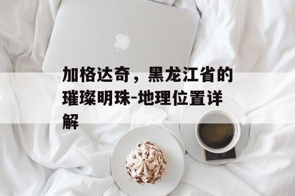 加格达奇，黑龙江省的璀璨明珠-地理位置详解