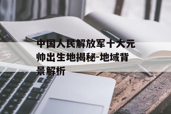 中国人民解放军十大元帅出生地揭秘-地域背景解析