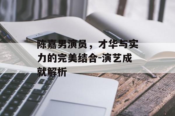 陈嘉男演员，才华与实力的完美结合-演艺成就解析