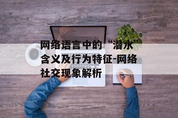 网络语言中的“潜水”含义及行为特征-网络社交现象解析