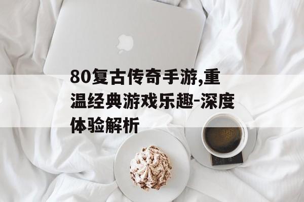 80复古传奇手游,重温经典游戏乐趣-深度体验解析