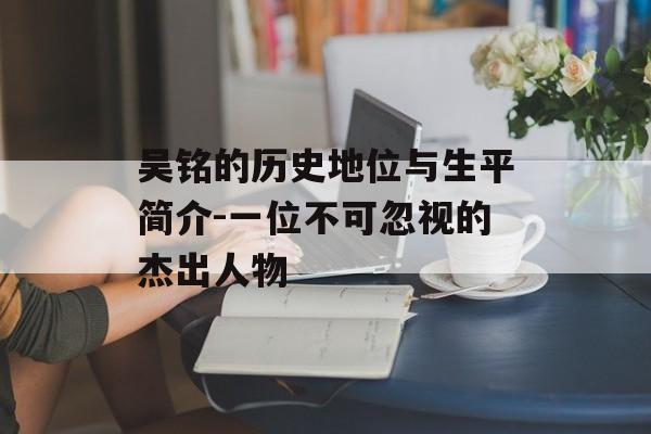 吴铭的历史地位与生平简介-一位不可忽视的杰出人物