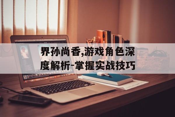 界孙尚香,游戏角色深度解析-掌握实战技巧