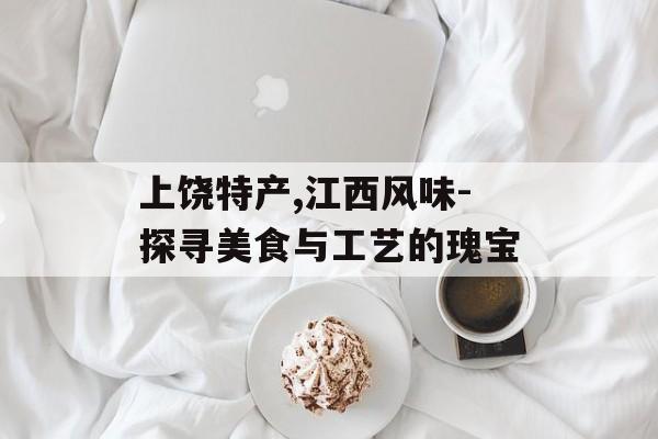 上饶特产,江西风味-探寻美食与工艺的瑰宝