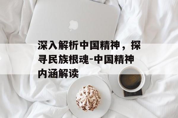 深入解析中国精神，探寻民族根魂-中国精神内涵解读