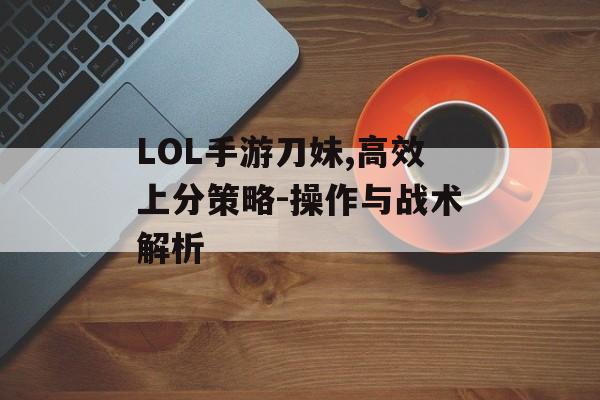 LOL手游刀妹,高效上分策略-操作与战术解析