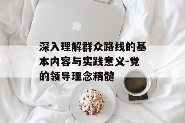 深入理解群众路线的基本内容与实践意义-党的领导理念精髓