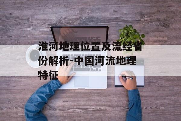 淮河地理位置及流经省份解析-中国河流地理特征