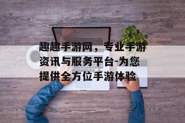 趣趣手游网，专业手游资讯与服务平台-为您提供全方位手游体验