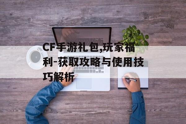 CF手游礼包,玩家福利-获取攻略与使用技巧解析