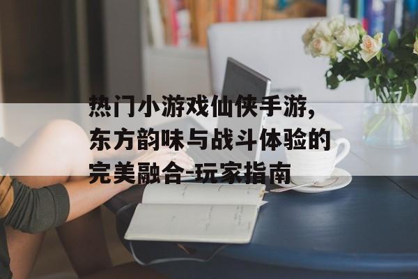 热门小游戏仙侠手游,东方韵味与战斗体验的完美融合-玩家指南