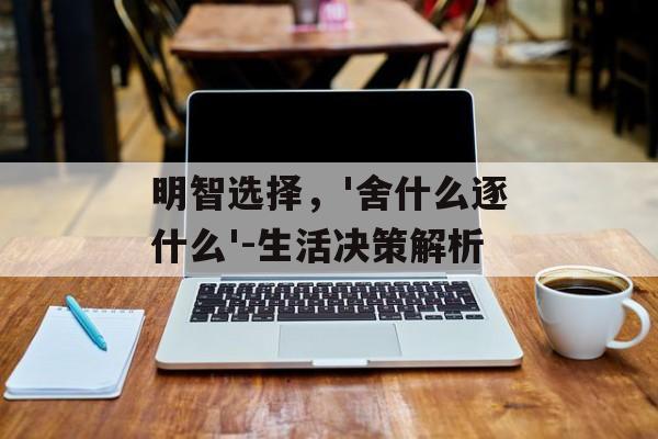 明智选择，'舍什么逐什么'-生活决策解析
