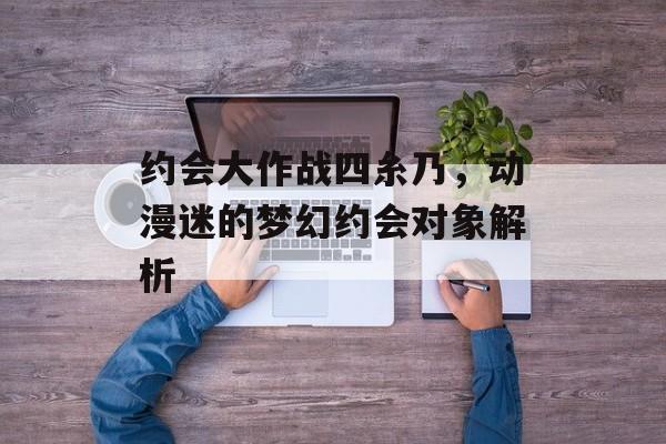 约会大作战四糸乃，动漫迷的梦幻约会对象解析