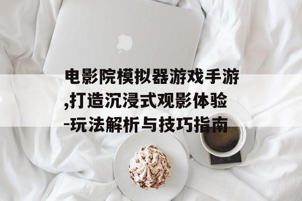 电影院模拟器游戏手游,打造沉浸式观影体验-玩法解析与技巧指南