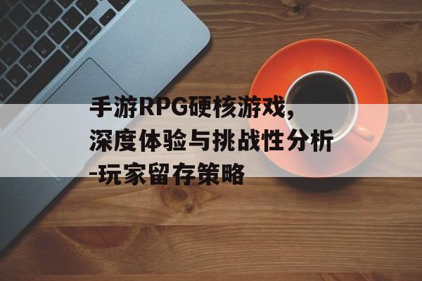 手游RPG硬核游戏,深度体验与挑战性分析-玩家留存策略