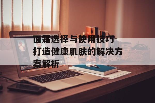面霜选择与使用技巧-打造健康肌肤的解决方案解析