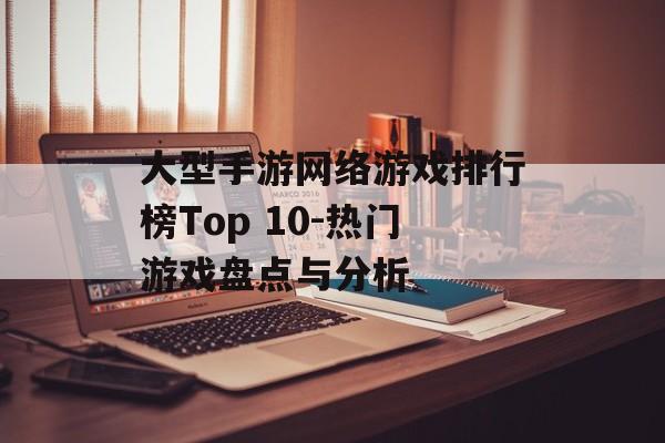 大型手游网络游戏排行榜Top 10-热门游戏盘点与分析