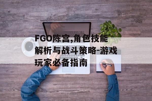 FGO陈宫,角色技能解析与战斗策略-游戏玩家必备指南