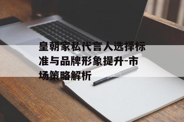 皇朝家私代言人选择标准与品牌形象提升-市场策略解析