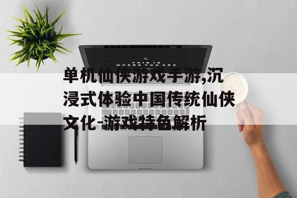 单机仙侠游戏手游,沉浸式体验中国传统仙侠文化-游戏特色解析