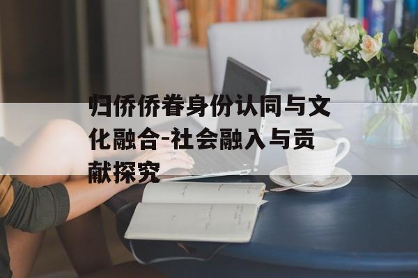 归侨侨眷身份认同与文化融合-社会融入与贡献探究