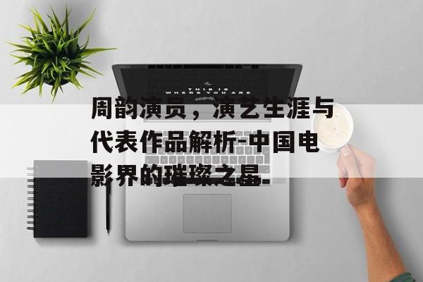周韵演员，演艺生涯与代表作品解析-中国电影界的璀璨之星