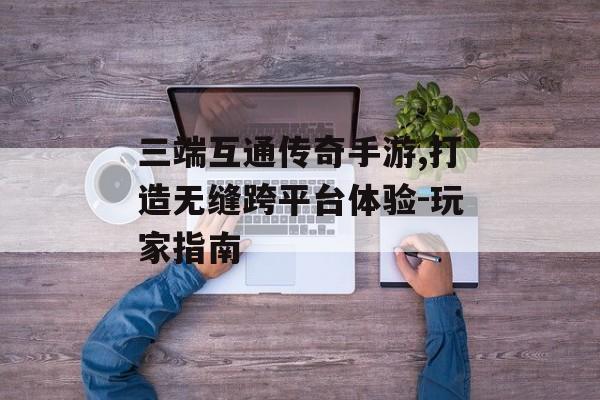 三端互通传奇手游,打造无缝跨平台体验-玩家指南