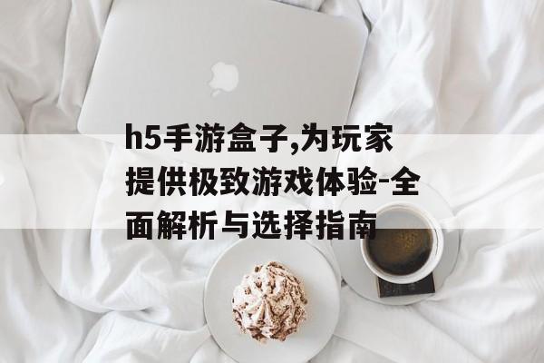h5手游盒子,为玩家提供极致游戏体验-全面解析与选择指南