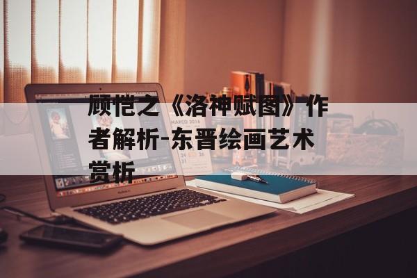 顾恺之《洛神赋图》作者解析-东晋绘画艺术赏析