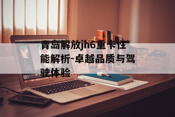 青岛解放jh6重卡性能解析-卓越品质与驾驶体验