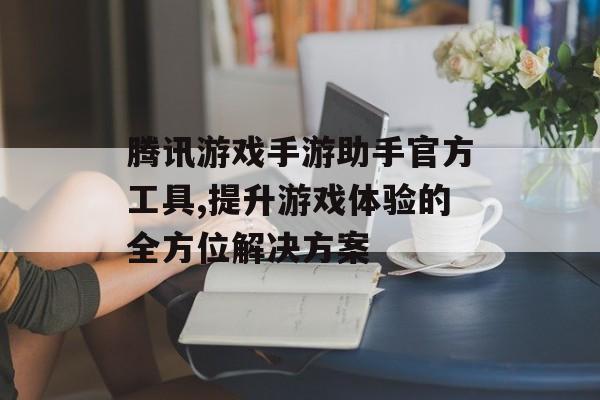腾讯游戏手游助手官方工具,提升游戏体验的全方位解决方案