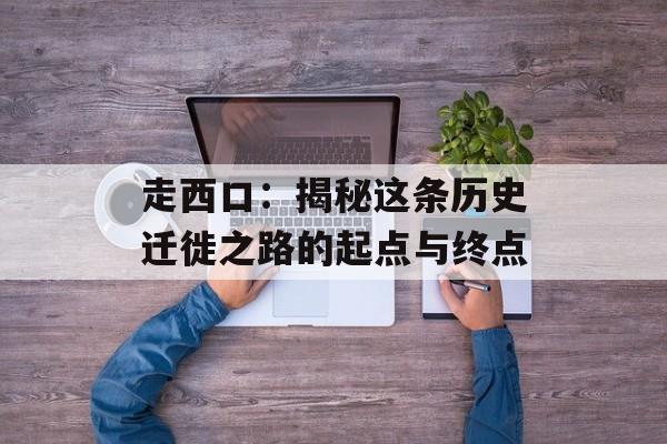 走西口：揭秘这条历史迁徙之路的起点与终点
