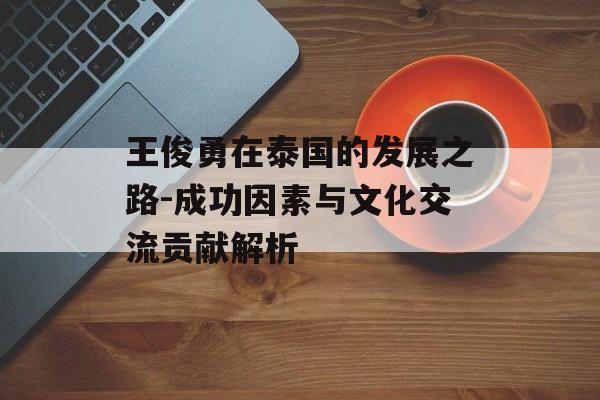 王俊勇在泰国的发展之路-成功因素与文化交流贡献解析