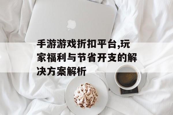 手游游戏折扣平台,玩家福利与节省开支的解决方案解析