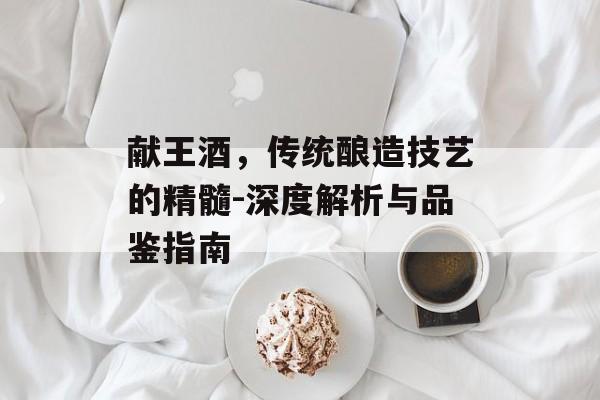 献王酒，传统酿造技艺的精髓-深度解析与品鉴指南