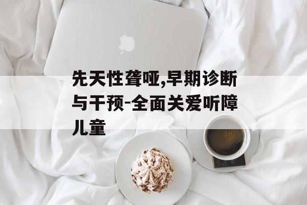先天性聋哑,早期诊断与干预-全面关爱听障儿童