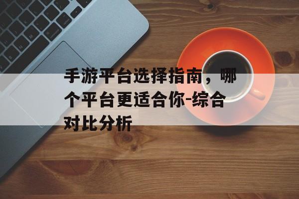 手游平台选择指南，哪个平台更适合你-综合对比分析