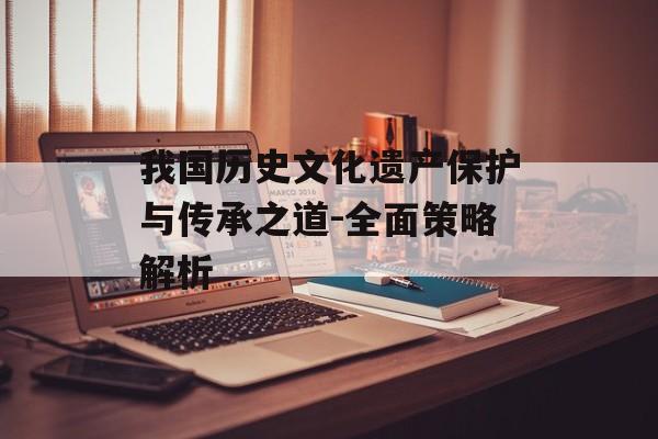 我国历史文化遗产保护与传承之道-全面策略解析