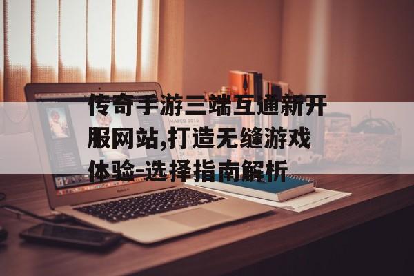 传奇手游三端互通新开服网站,打造无缝游戏体验-选择指南解析