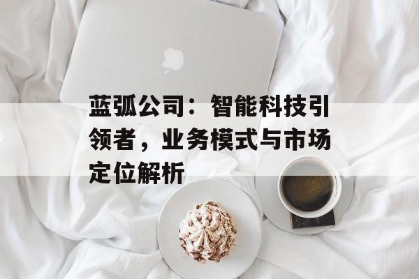 蓝弧公司：智能科技引领者，业务模式与市场定位解析
