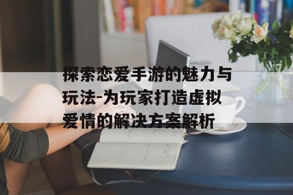 探索恋爱手游的魅力与玩法-为玩家打造虚拟爱情的解决方案解析