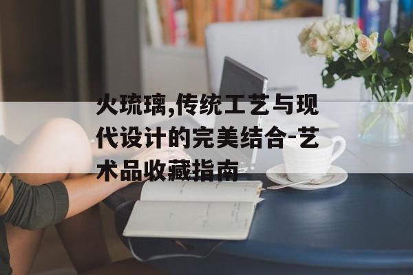 火琉璃,传统工艺与现代设计的完美结合-艺术品收藏指南