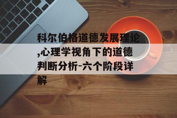 科尔伯格道德发展理论,心理学视角下的道德判断分析-六个阶段详解