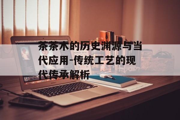 茶茶木的历史渊源与当代应用-传统工艺的现代传承解析