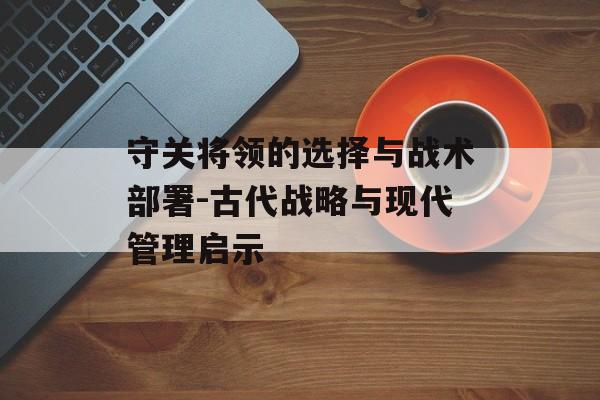 守关将领的选择与战术部署-古代战略与现代管理启示