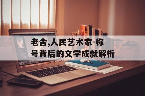 老舍,人民艺术家-称号背后的文学成就解析