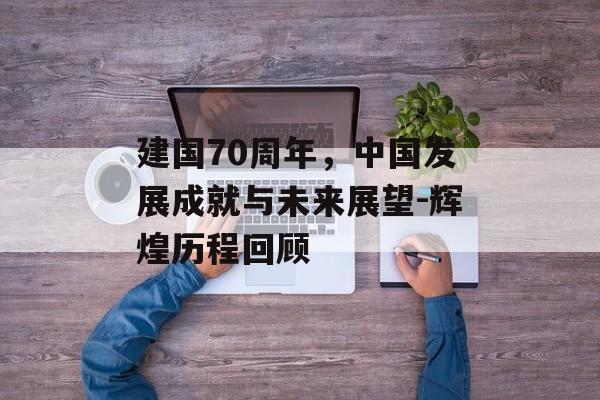 建国70周年，中国发展成就与未来展望-辉煌历程回顾