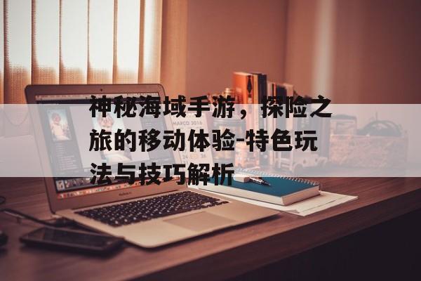 神秘海域手游，探险之旅的移动体验-特色玩法与技巧解析